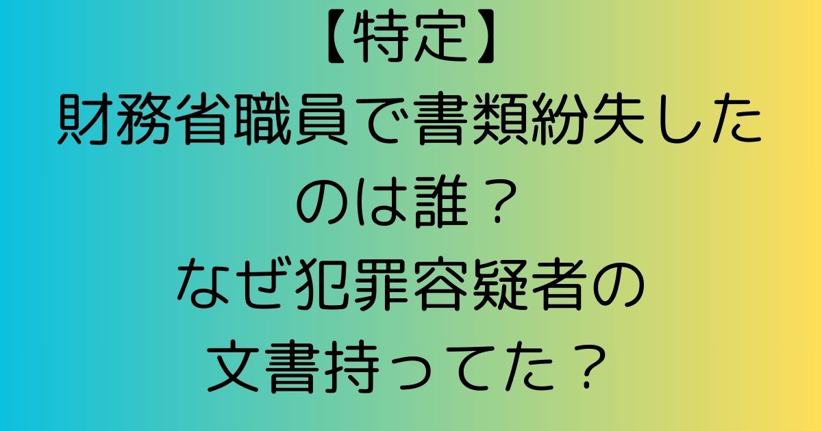 【調査】書類紛失の財務省職員は誰？犯罪容疑者文書持ってた理由が判明！