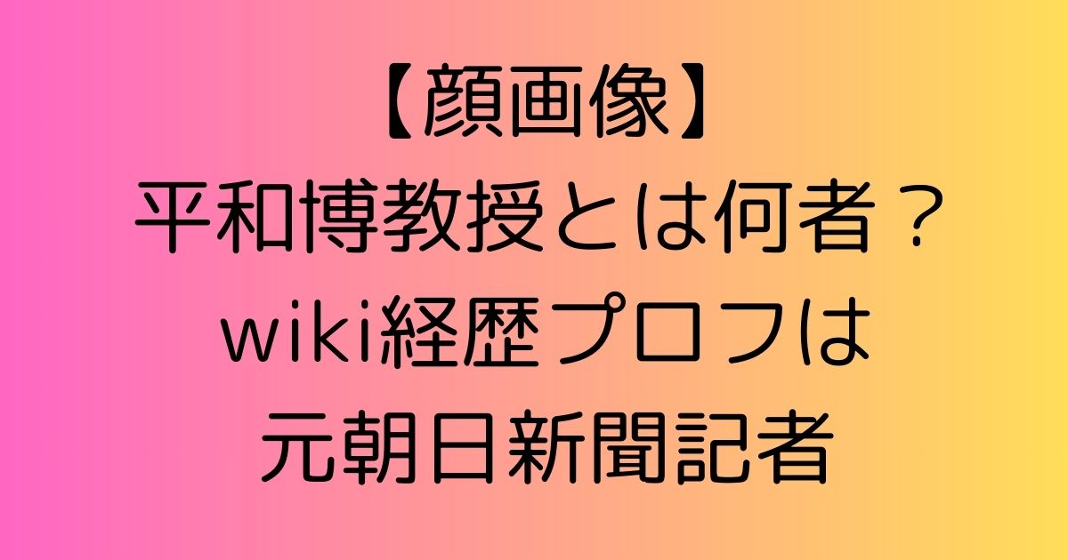 【顔画像】平和博教授とは何者？wiki経歴プロフは元朝日新聞記者